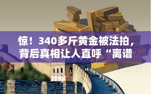 惊！340多斤黄金被法拍，背后真相让人直呼“离谱”！💰